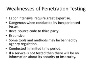Weaknesses of Penetration Testing
• Labor intensive, require great expertise.
• Dangerous when conducted by inexperienced
tester.
• Revel source code to third party.
• Expensive.
• Some tools and methods may be banned by
agency regulation.
• Conducted in limited time period.
• If a service is not tested then there will be no
information about its security or insecurity.
 