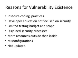 Reasons for Vulnerability Existence
• Insecure coding practices
• Developer education not focused on security
• Limited testing budget and scope
• Disjoined security processes
• More resources outside than inside
• Misconfigurations
• Not updated.
 