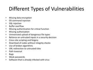 Different Types of Vulnerabilities
• Missing data encryption
• OS command injection
• SQL injection
• Buffer overflow
• Missing authentication for critical function
• Missing authorization
• Unrestricted upload of dangerous file types
• Reliance on untrusted inputs in a security decision
• Cross-site scripting and forgery
• Download of codes without integrity checks
• Use of broken algorithms
• URL redirection to untrusted sites
• Path traversal
• Bugs
• Weak passwords
• Software that is already infected with virus
 
