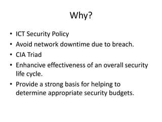 Why?
• ICT Security Policy
• Avoid network downtime due to breach.
• CIA Triad
• Enhancive effectiveness of an overall security
life cycle.
• Provide a strong basis for helping to
determine appropriate security budgets.
 
