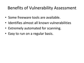 Benefits of Vulnerability Assessment
• Some freeware tools are available.
• Identifies almost all known vulnerabilities
• Extremely automated for scanning.
• Easy to run on a regular basis.
 