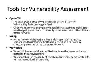 Tools for Vulnerability Assessment
• OpenVAS
– The scan engine of OpenVAS is updated with the Network
Vulnerability Tests on a regular basis.
– OpenVAS scanner is a complete vulnerability assessment tool that is
used to spot issues related to security in the servers and other devices
of the network.
• Nmap
– Nmap (Network Mapper) is a free and an open source security
scanner used to determine hosts and services on a network by
structuring the map of the computer network.
• Wireshark
– Wireshark has a special feature like it captures the issues online and
performs the analysis offline
– Wireshark has the capability of deeply inspecting many protocols with
further more added all the time.
 