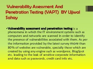 Vulnerability Assessment And
Penetration Testing (VAPT) BY Ujjwal
Sahay
Vulnerability assessment and penetration testing is a
phenomena in which the IT environment systems such as
computers and networks are scanned in order to identify
the presence of vulnerabilities associated with them. As per
the information provided by the latest survey more than
80% of websites are vulnerable, specially those which are
created by using any engine such as wordpress, BlogSpot
etc. leading to the leak of sensitive corporate information
and data such as passwords, credit card info etc.
 