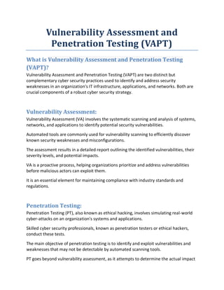 Vulnerability Assessment and
Penetration Testing (VAPT)
What is Vulnerability Assessment and Penetration Testing
(VAPT)?
Vulnerability Assessment and Penetration Testing (VAPT) are two distinct but
complementary cyber security practices used to identify and address security
weaknesses in an organization's IT infrastructure, applications, and networks. Both are
crucial components of a robust cyber security strategy.
Vulnerability Assessment:
Vulnerability Assessment (VA) involves the systematic scanning and analysis of systems,
networks, and applications to identify potential security vulnerabilities.
Automated tools are commonly used for vulnerability scanning to efficiently discover
known security weaknesses and misconfigurations.
The assessment results in a detailed report outlining the identified vulnerabilities, their
severity levels, and potential impacts.
VA is a proactive process, helping organizations prioritize and address vulnerabilities
before malicious actors can exploit them.
It is an essential element for maintaining compliance with industry standards and
regulations.
Penetration Testing:
Penetration Testing (PT), also known as ethical hacking, involves simulating real-world
cyber-attacks on an organization's systems and applications.
Skilled cyber security professionals, known as penetration testers or ethical hackers,
conduct these tests.
The main objective of penetration testing is to identify and exploit vulnerabilities and
weaknesses that may not be detectable by automated scanning tools.
PT goes beyond vulnerability assessment, as it attempts to determine the actual impact
 