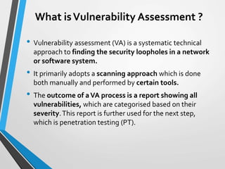 What isVulnerability Assessment ?
• Vulnerability assessment (VA) is a systematic technical
approach to finding the security loopholes in a network
or software system.
• It primarily adopts a scanning approach which is done
both manually and performed by certain tools.
• The outcome of aVA process is a report showing all
vulnerabilities, which are categorised based on their
severity.This report is further used for the next step,
which is penetration testing (PT).
 