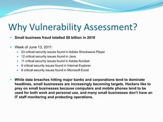 Why Vulnerability Assessment?
 Small business fraud totalled $8 billion in 2010

 Week of June 13, 2011:
       23 critical security issues found in Adobe Shockwave Player
       12 critical security issues found in Java
       11 critical security issues found in Adobe Acrobat
       9 critical security issues found in Internet Explorer
       8 critical security issues found in Microsoft Excel


 While data breaches hitting major banks and corporations tend to dominate
  headlines, small businesses are increasingly becoming targets. Hackers like to
  prey on small businesses because computers and mobile phones tend to be
  used for both work and personal use, and many small businesses don’t have an
  IT staff monitoring and protecting operations.
 