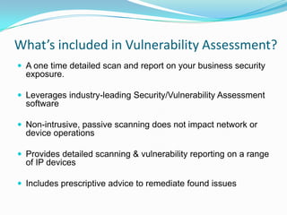 What’s included in Vulnerability Assessment?
 A one time detailed scan and report on your business security
  exposure.

 Leverages industry-leading Security/Vulnerability Assessment
  software

 Non-intrusive, passive scanning does not impact network or
  device operations

 Provides detailed scanning & vulnerability reporting on a range
  of IP devices

 Includes prescriptive advice to remediate found issues
 
