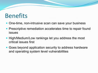 Benefits
 One-time, non-intrusive scan can save your business
 Prescriptive remediation accelerates time to repair found
  issues
 High/Medium/Low rankings let you address the most
  critical issues first
 Goes beyond application security to address hardware
  and operating system level vulnerabilities
 