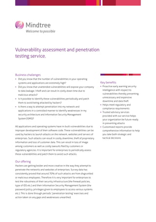 Vulnerability assessment and penetration
testing service.


Business challenges
 Did you know that the number of vulnerabilities in your operating
  systems and applications are extremely high?                                Key beneﬁts
 Did you know that unattended vulnerabilities will expose your company        Proactive early warning security
                                                                                intelligence with respect to

  malicious attacks?                                                            vulnerabilities thereby preventing
                                                                                unnecessary and expensive
 Is it possible to identify these vulnerabilities periodically and patch
  them to avoid being attacked by hackers?
                                                                               Helps meet regulatory and
 Is there a way to attempt penetration into my network and
                                                                                compliance requirements
  applications in a controlled manner to identify weaknesses in my
                                                                               Trusted advisory services
  security architecture and Information Security Management
                                                                                provided with our service helps
  System (ISMS)?                                                                your organization be future-ready
                                                                                in preventing attacks
All applications and operating systems have in-built vulnerabilities due to    Customized reports provide
                                                                                comprehensive information to help
used by hackers to launch attacks on the network, websites and servers of       you take both strategic and
                                                                                tactical decisions
information and loss of customer data. This can result in loss of image
among customers as well as costly lawsuits ﬁled by customers or
regulatory agencies. It is important for enterprises to periodically assess
these vulnerabilities and patch them to avoid such attacks.


Our oﬀering
Hackers are getting bolder and more creative in the way they attempt to
penetrate the networks and websites of enterprises. Survey data has
consistently proved that around 70% of such attacks are from disgruntled
or malicious employees. Therefore it is very important for enterprises to
test the robustness of their security infrastructure (the ﬁrewall policies,
type of IDS etc.) and their Information Security Management System (the
password policy, privileges given to employees to access various systems
etc.). This is done through periodic 'penetration testing' exercises and
action taken on any gaps and weaknesses unearthed.
 