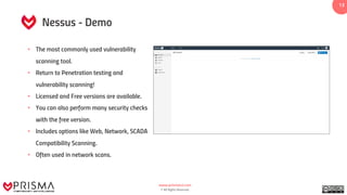 www.prismacsi.com
© All Rights Reserved.
13
Nessus - Demo
• The most commonly used vulnerability
scanning tool.
• Return to Penetration testing and
vulnerability scanning!
• Licensed and Free versions are available.
• You can also perform many security checks
with the free version.
• Includes options like Web, Network, SCADA
Compatibility Scanning.
• Often used in network scans.
 
