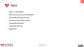 www.prismacsi.com
© All Rights Reserved.
2
Topics
• What’s a vulnerability?
• What are the sources of vulnerabilities?
• Vulnerability Management Cycle
• Automated Vulnerability Scanners
• Vulnerability Databases
• Frequently used tools
• Applications
 