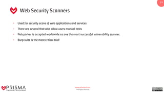 www.prismacsi.com
© All Rights Reserved.
21
Web Security Scanners
• Used for security scans of web applications and services
• There are several that also allow users manual tests
• Netsparker is accepted worldwide as one the most successful vulnerability scanner.
• Burp suite is the most critical tool!
 