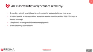 www.prismacsi.com
© All Rights Reserved.
27
Are vulnerabilities only scanned remotely?
• A scan does not only have to be performed remotely for web applications or for a server.
• It is also possible to gain entry into a server and scan the operating system. (RDP, SSH login ->
internal scanning)
• Compatibility or configuration checks can be performed.
• Static code analysis can be done
 
