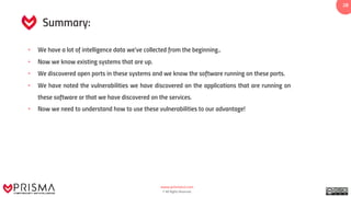 www.prismacsi.com
© All Rights Reserved.
28
Summary:
• We have a lot of intelligence data we've collected from the beginning..
• Now we know existing systems that are up.
• We discovered open ports in these systems and we know the software running on these ports.
• We have noted the vulnerabilities we have discovered on the applications that are running on
these software or that we have discovered on the services.
• Now we need to understand how to use these vulnerabilities to our advantage!
 