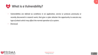 www.prismacsi.com
© All Rights Reserved.
3
What is a Vulnerability?
• Vulnerabilites are defined as conditions in an application, service or protocol, previously or
recently discovered in research work, that give a cyber attacker the opportunity to execute any
type of attack which may affect the normal operation of a system.
• [Senaryo]
 