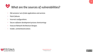www.prismacsi.com
© All Rights Reserved.
4
What are the sources of vulnerabilities?
• Old versions/ out of date applications and services
• Patch failures
• Incorrect configurations
• Secure software development process shortcomings
• Insecure Network Architecture Designs
• Insider, unintentional actions
 