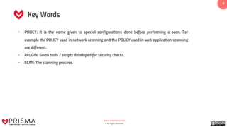 www.prismacsi.com
© All Rights Reserved.
8
Key Words
• POLICY: It is the name given to special configurations done before performing a scan. For
example the POLICY used in network scanning and the POLICY used in web application scanning
are different.
• PLUGIN: Small tools / scripts developed for security checks.
• SCAN: The scanning process.
 