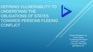 DEFINING VULNERABILITY TO
UNDERSTAND THE
OBLIGATIONS OF STATES
TOWARDS PERSONS FLEEING
CONFLICT
Trilateral Research Ltd.
Crown House
72 Hammersmith Road
W14 8TH, London
+ 44 (0)20 7559 3550
@Trilateral_UK
 