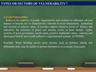 TYPES OR SECTORS OF VULNERABILITY ?
3.Social Vulnerability:
Refers to the inability of people, organizations and societies to withstand adverse
impacts to hazards due to characteristics inherent in social interactions, institutions
and systems of cultural values. It includes aspects related to levels of literacy and
education, the existence of peace and security, access to basic human rights,
systems of good governance, social equity, positive traditional values, customs and
ideological beliefs and overall collective organizational systems (UNISDR).
Example- When flooding occurs some citizens, such as children, elderly and
differently-able, may be unable to protect themselves or evacuate ifnecessary.
 