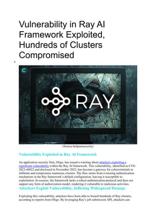 Vulnerability in Ray AI
Framework Exploited,
Hundreds of Clusters
Compromised

(Source-helpnetsecurity)
Vulnerability Exploited in Ray AI Framework
An application security firm, Oligo, has issued a warning about attackers exploiting a
significant vulnerability within the Ray AI framework. This vulnerability, identified as CVE-
2023-48022 and disclosed in November 2023, has become a gateway for cybercriminals to
infiltrate and compromise numerous clusters. The flaw stems from a missing authentication
mechanism in the Ray framework’s default configuration, leaving it susceptible to
exploitation. In essence, the framework lacks a robust authentication protocol and does not
support any form of authorization model, rendering it vulnerable to malicious activities.
Attackers Exploit Vulnerability, Inflicting Widespread Damage
Exploiting this vulnerability, attackers have been able to breach hundreds of Ray clusters,
according to reports from Oligo. By leveraging Ray’s job submission API, attackers can
 