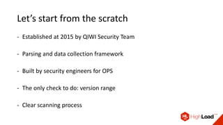 Let’s start from the scratch
- Established at 2015 by QIWI Security Team
- Parsing and data collection framework
- Built by security engineers for OPS
- The only check to do: version range
- Clear scanning process
 