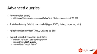 Advanced queries
- Any complex query
- title:httpd type:centos order:published last 15 days cvss.score:[7 TO 10]
- Sortable by any field of the model (type, CVSS, dates, reporter, etc)
- Apache Lucene syntax (AND, OR and so on)
- Exploit search by sources and CVE’s
- cvelist:CVE-2014-0160 type:exploitdb
- sourceData:.bash_profile
- sourceData:"magic bytes”
 