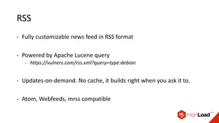 RSS
- Fully customizable news feed in RSS format
- Powered by Apache Lucene query
- https://vulners.com/rss.xml?query=type:debian
- Updates-on-demand. No cache, it builds right when you ask it to.
- Atom, Webfeeds, mrss compatible
 