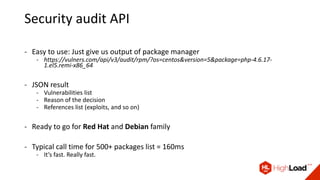 Security audit API
- Easy to use: Just give us output of package manager
- https://vulners.com/api/v3/audit/rpm/?os=centos&version=5&package=php-4.6.17-
1.el5.remi-x86_64
- JSON result
- Vulnerabilities list
- Reason of the decision
- References list (exploits, and so on)
- Ready to go for Red Hat and Debian family
- Typical call time for 500+ packages list = 160ms
- It’s fast. Really fast.
 