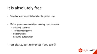 It is absolutely free
- Free for commercial and enterprise use
- Make your own solutions using our powers:
- Security scanners
- Threat intelligence
- Subscriptions
- Security automation
- Just please, post references if you can 
 