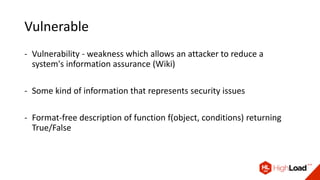 Vulnerable
- Vulnerability - weakness which allows an attacker to reduce a
system's information assurance (Wiki)
- Some kind of information that represents security issues
- Format-free description of function f(object, conditions) returning
True/False
 