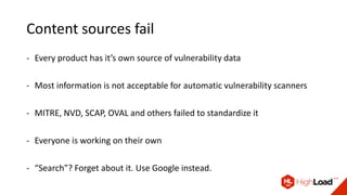 Content sources fail
- Every product has it’s own source of vulnerability data
- Most information is not acceptable for automatic vulnerability scanners
- MITRE, NVD, SCAP, OVAL and others failed to standardize it
- Everyone is working on their own
- “Search”? Forget about it. Use Google instead.
 