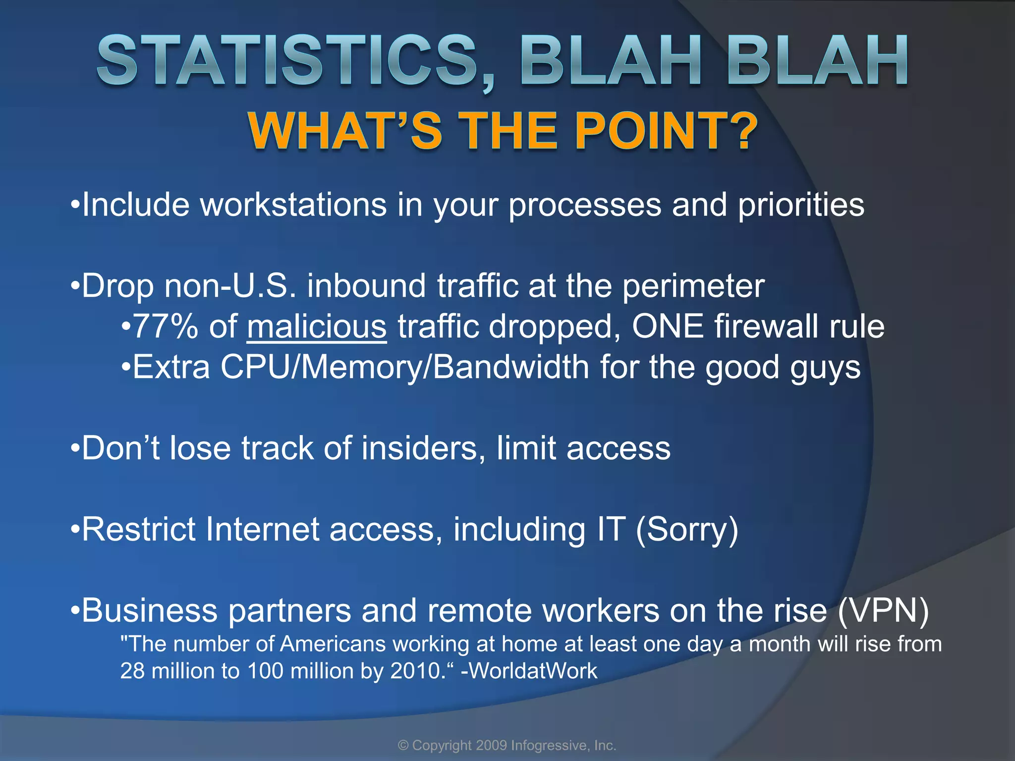 •Include workstations in your processes and priorities

•Drop non-U.S. inbound traffic at the perimeter
   •77% of malicious traffic dropped, ONE firewall rule
   •Extra CPU/Memory/Bandwidth for the good guys

•Don’t lose track of insiders, limit access

•Restrict Internet access, including IT (Sorry)

•Business partners and remote workers on the rise (VPN)
   "The number of Americans working at home at least one day a month will rise from
   28 million to 100 million by 2010.“ -WorldatWork


                              © Copyright 2009 Infogressive, Inc.
 