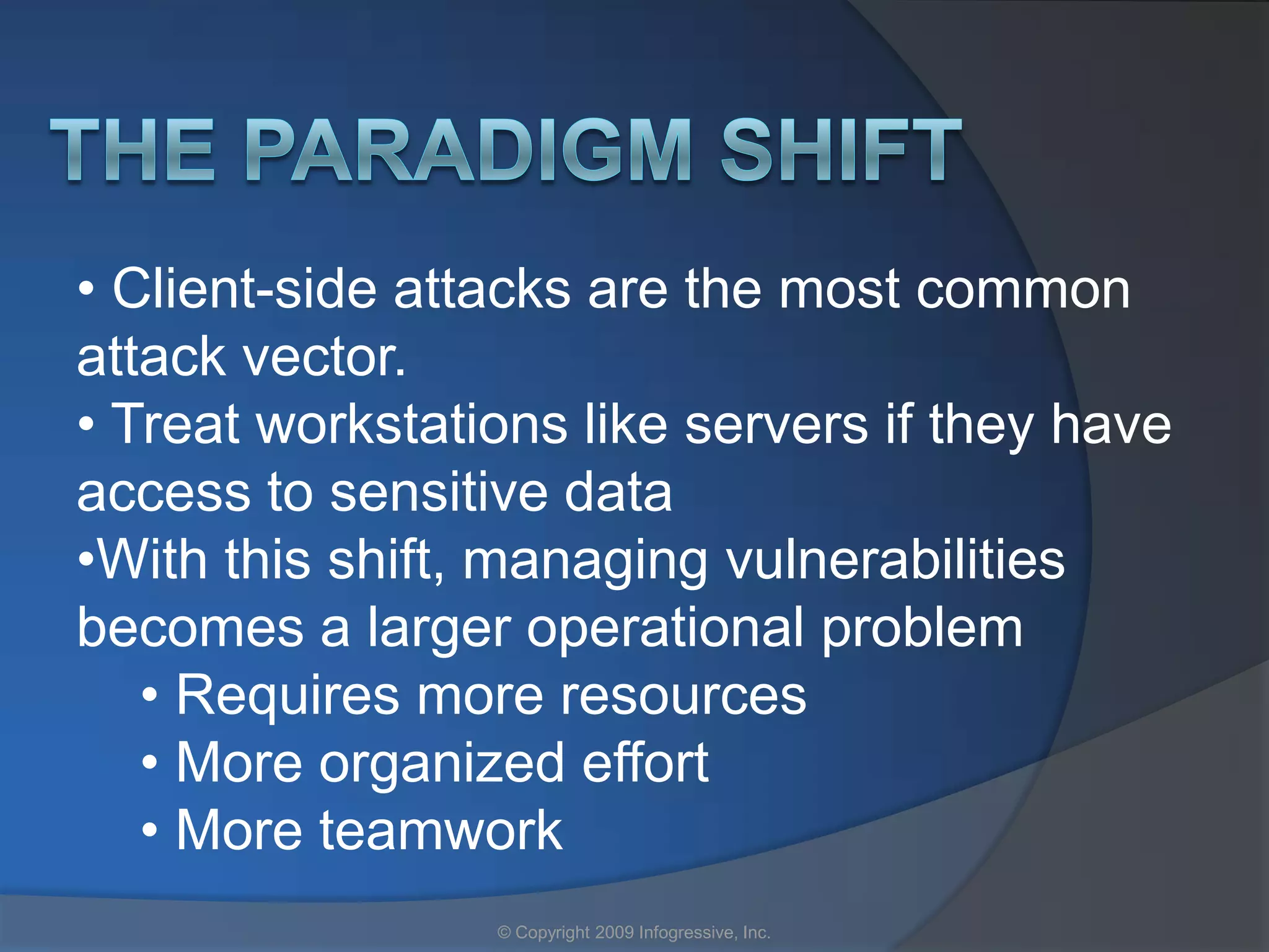 • Client-side attacks are the most common
attack vector.
• Treat workstations like servers if they have
access to sensitive data
•With this shift, managing vulnerabilities
becomes a larger operational problem
   • Requires more resources
   • More organized effort
   • More teamwork
                 © Copyright 2009 Infogressive, Inc.
 