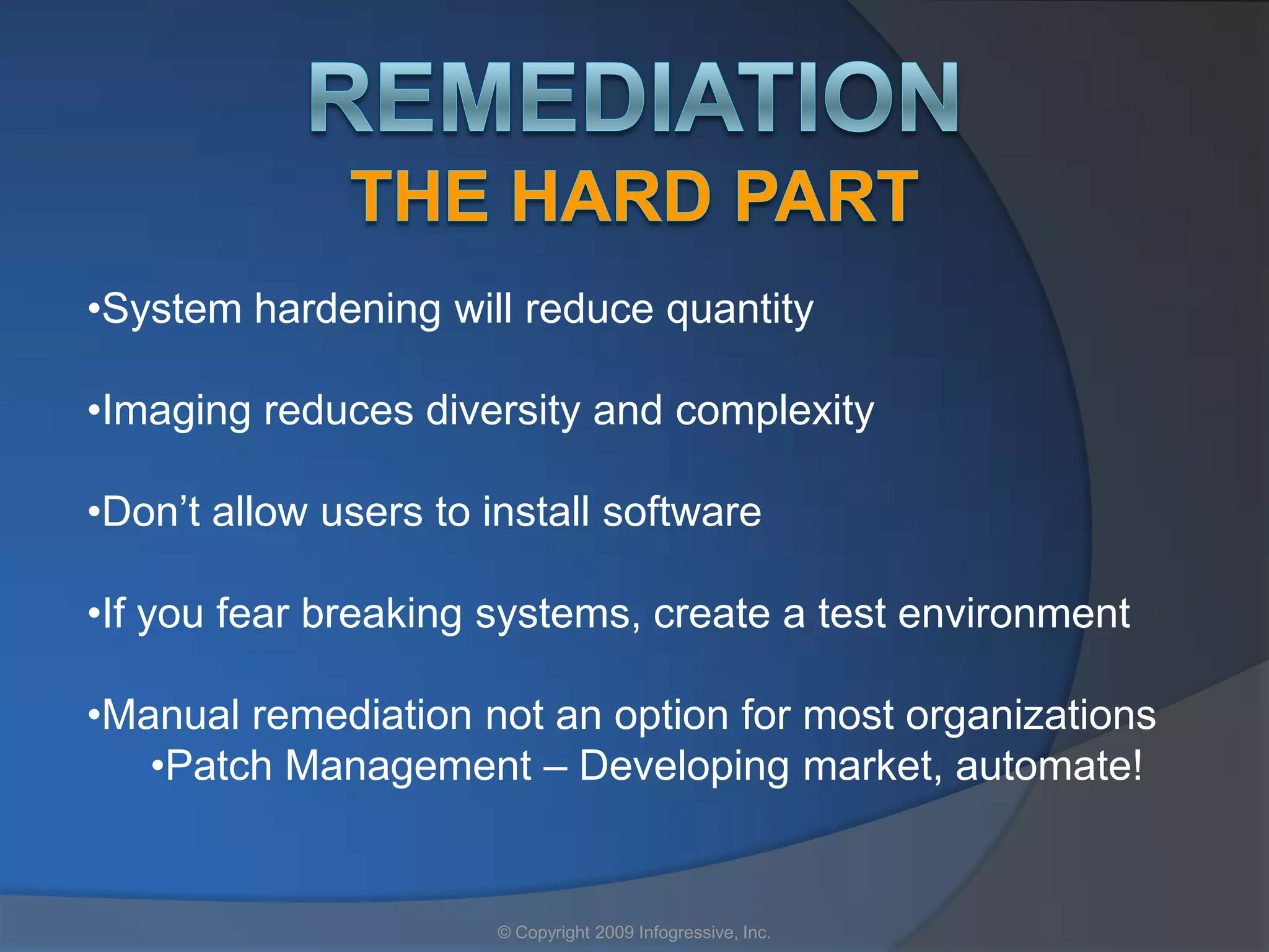 •System hardening will reduce quantity

•Imaging reduces diversity and complexity

•Don’t allow users to install software

•If you fear breaking systems, create a test environment

•Manual remediation not an option for most organizations
   •Patch Management – Developing market, automate!


                       © Copyright 2009 Infogressive, Inc.
 