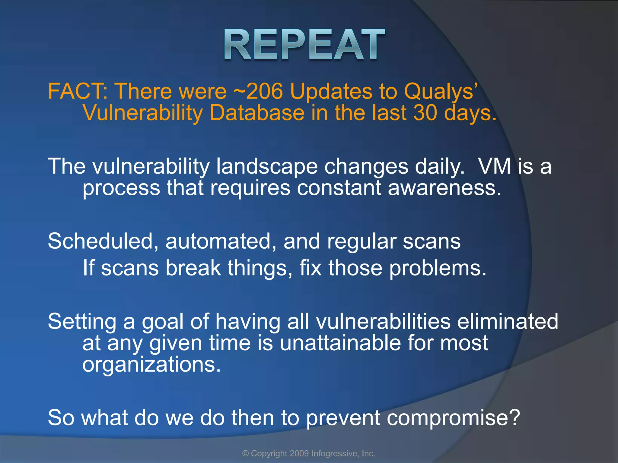FACT: There were ~206 Updates to Qualys’
  Vulnerability Database in the last 30 days.

The vulnerability landscape changes daily. VM is a
   process that requires constant awareness.

Scheduled, automated, and regular scans
   If scans break things, fix those problems.

Setting a goal of having all vulnerabilities eliminated
   at any given time is unattainable for most
   organizations.

So what do we do then to prevent compromise?
                    © Copyright 2009 Infogressive, Inc.
 