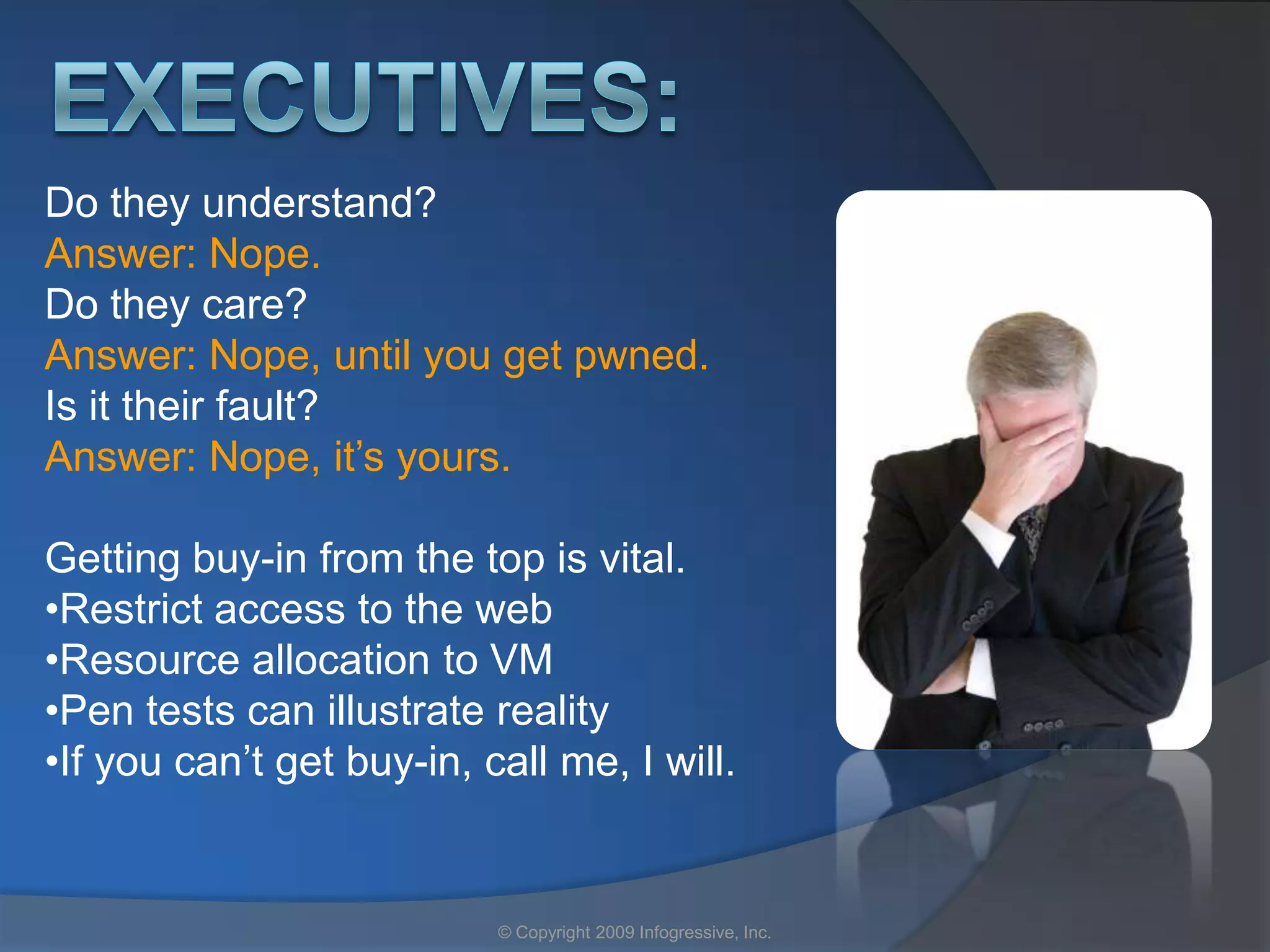 Do they understand?
Answer: Nope.
Do they care?
Answer: Nope, until you get pwned.
Is it their fault?
Answer: Nope, it’s yours.

Getting buy-in from the top is vital.
•Restrict access to the web
•Resource allocation to VM
•Pen tests can illustrate reality
•If you can’t get buy-in, call me, I will.


                           © Copyright 2009 Infogressive, Inc.
 