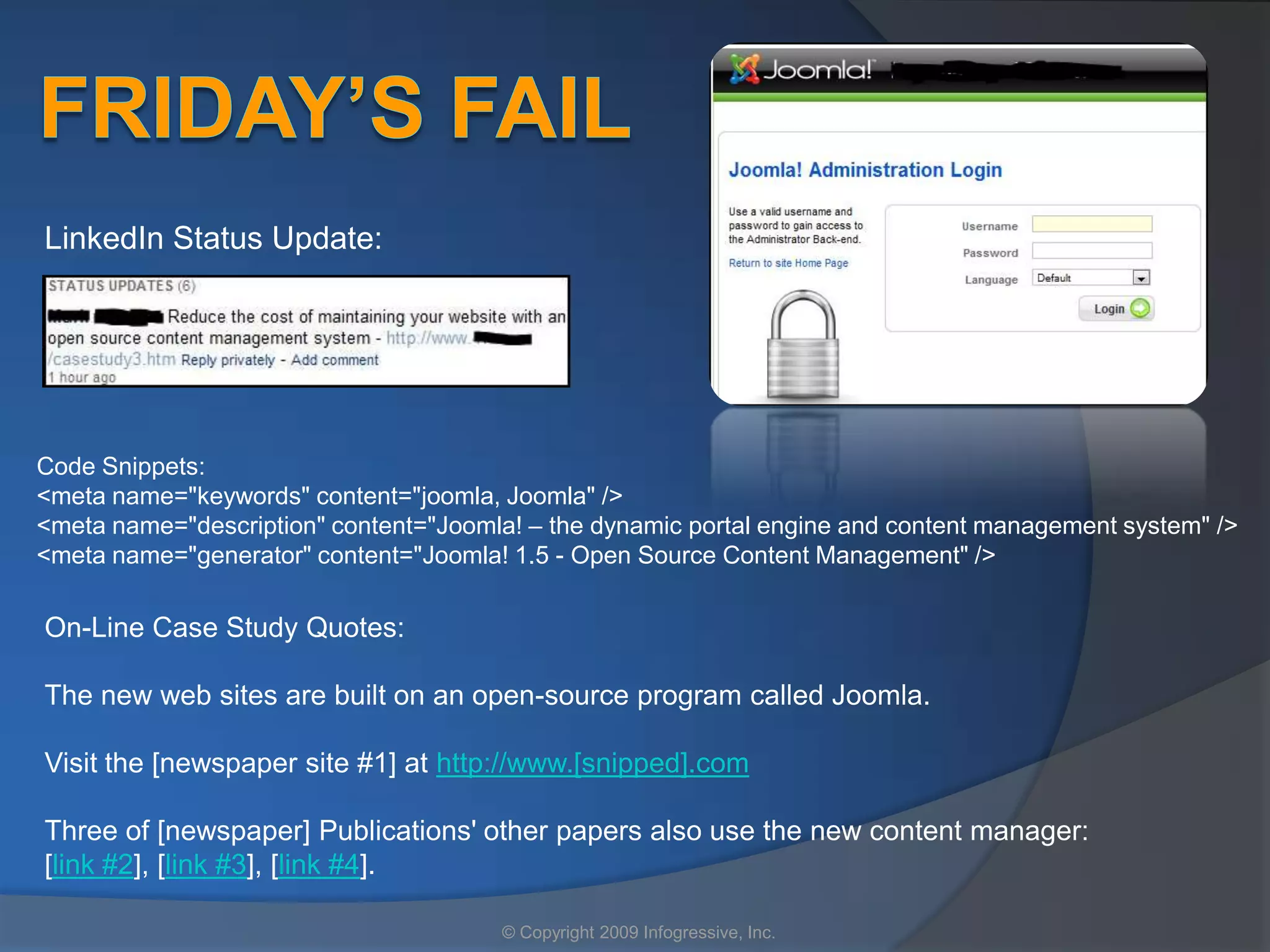 LinkedIn Status Update:




Code Snippets:
<meta name="keywords" content="joomla, Joomla" />
<meta name="description" content="Joomla! – the dynamic portal engine and content management system" />
<meta name="generator" content="Joomla! 1.5 - Open Source Content Management" />

On-Line Case Study Quotes:

The new web sites are built on an open-source program called Joomla.

Visit the [newspaper site #1] at http://www.[snipped].com

Three of [newspaper] Publications' other papers also use the new content manager:
[link #2], [link #3], [link #4].

                                       © Copyright 2009 Infogressive, Inc.
 