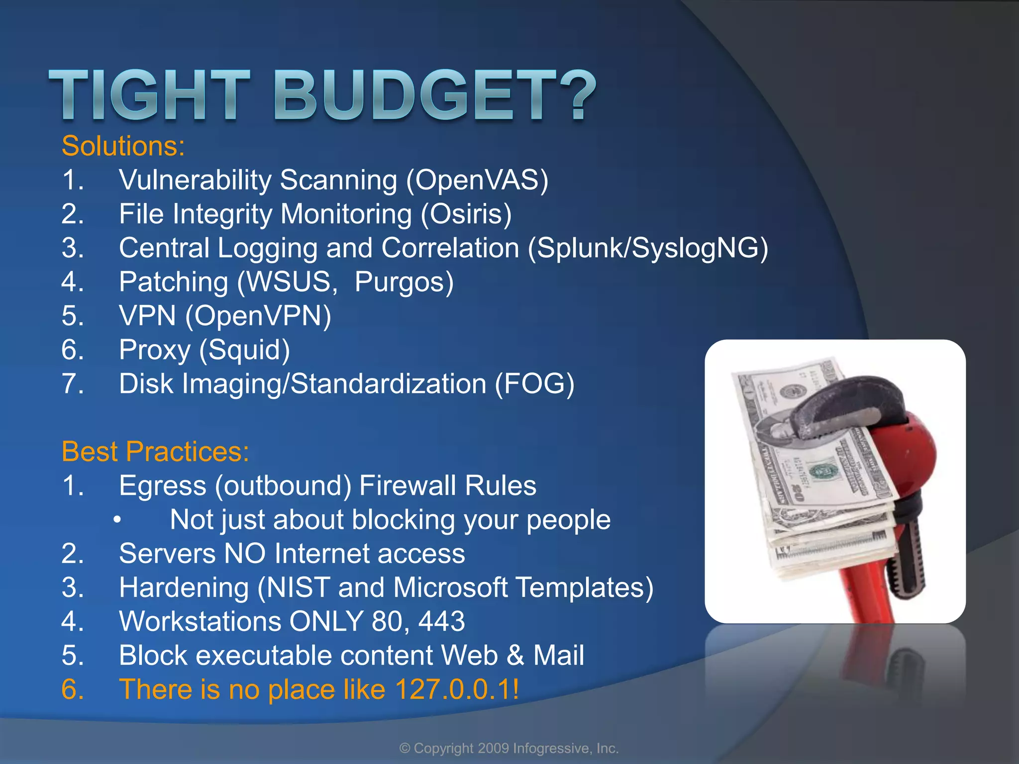 Solutions:
1. Vulnerability Scanning (OpenVAS)
2. File Integrity Monitoring (Osiris)
3. Central Logging and Correlation (Splunk/SyslogNG)
4. Patching (WSUS, Purgos)
5. VPN (OpenVPN)
6. Proxy (Squid)
7. Disk Imaging/Standardization (FOG)

Best Practices:
1. Egress (outbound) Firewall Rules
   •    Not just about blocking your people
2. Servers NO Internet access
3. Hardening (NIST and Microsoft Templates)
4. Workstations ONLY 80, 443
5. Block executable content Web & Mail
6. There is no place like 127.0.0.1!
                        © Copyright 2009 Infogressive, Inc.
 