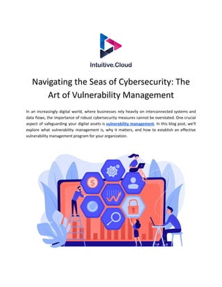 Navigating the Seas of Cybersecurity: The
Art of Vulnerability Management
In an increasingly digital world, where businesses rely heavily on interconnected systems and
data flows, the importance of robust cybersecurity measures cannot be overstated. One crucial
aspect of safeguarding your digital assets is vulnerability management. In this blog post, we'll
explore what vulnerability management is, why it matters, and how to establish an effective
vulnerability management program for your organization.
 