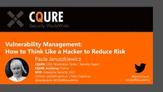 Vulnerability Management:
How to Think Like a Hacker to Reduce Risk
Paula Januszkiewicz
CQURE: CEO, Penetration Tester / Security Expert
CQURE Academy: Trainer
MVP: Enterprise Security, MCT
Contact: paula@cqure.us | http://cqure.us
@paulacqure @CQUREAcademy
New York, Dubai, Warsaw
@paulacqure
@CQUREAcademy
 