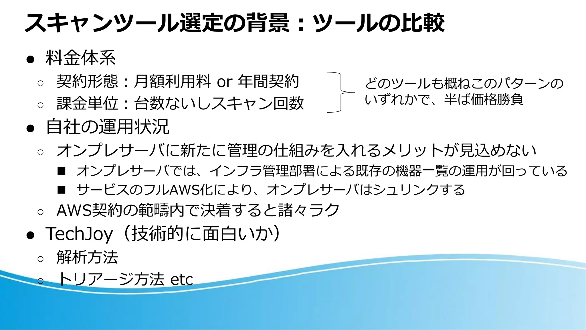 スキャンツール選定の背景：ツールの比較
⚫ 料金体系
○ 契約形態：月額利用料 or 年間契約
○ 課金単位：台数ないしスキャン回数
⚫ 自社の運用状況
○ オンプレサーバに新たに管理の仕組みを入れるメリットが見込めない
◼ オンプレサーバでは、インフラ管理部署による既存の機器一覧の運用が回っている
◼ サービスのフルAWS化により、オンプレサーバはシュリンクする
○ AWS契約の範疇内で決着すると諸々ラク
⚫ TechJoy（技術的に面白いか）
○ 解析方法
○ トリアージ方法 etc
どのツールも概ねこのパターンの
いずれかで、半ば価格勝負
 