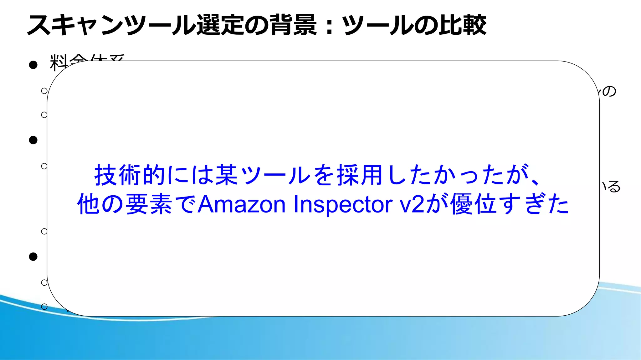 スキャンツール選定の背景：ツールの比較
⚫ 料金体系
○ 契約形態：月額利用料 or 年間契約
○ 課金単位：台数ないしスキャン回数
⚫ 自社の運用状況
○ オンプレサーバに新たに管理の仕組みを入れるメリットが見込めない
◼ オンプレサーバでは、インフラ管理部署による既存の機器一覧の運用が回っている
◼ サービスのフルAWS化により、オンプレサーバはシュリンクする
○ AWS契約の範疇内で決着すると諸々ラク
⚫ TechJoy（技術的に面白いか）
○ 解析方法
○ トリアージ方法 etc
どのツールも概ねこのパターンの
いずれかで、半ば価格勝負
技術的には某ツールを採用したかったが、
他の要素でAmazon Inspector v2が優位すぎた
 