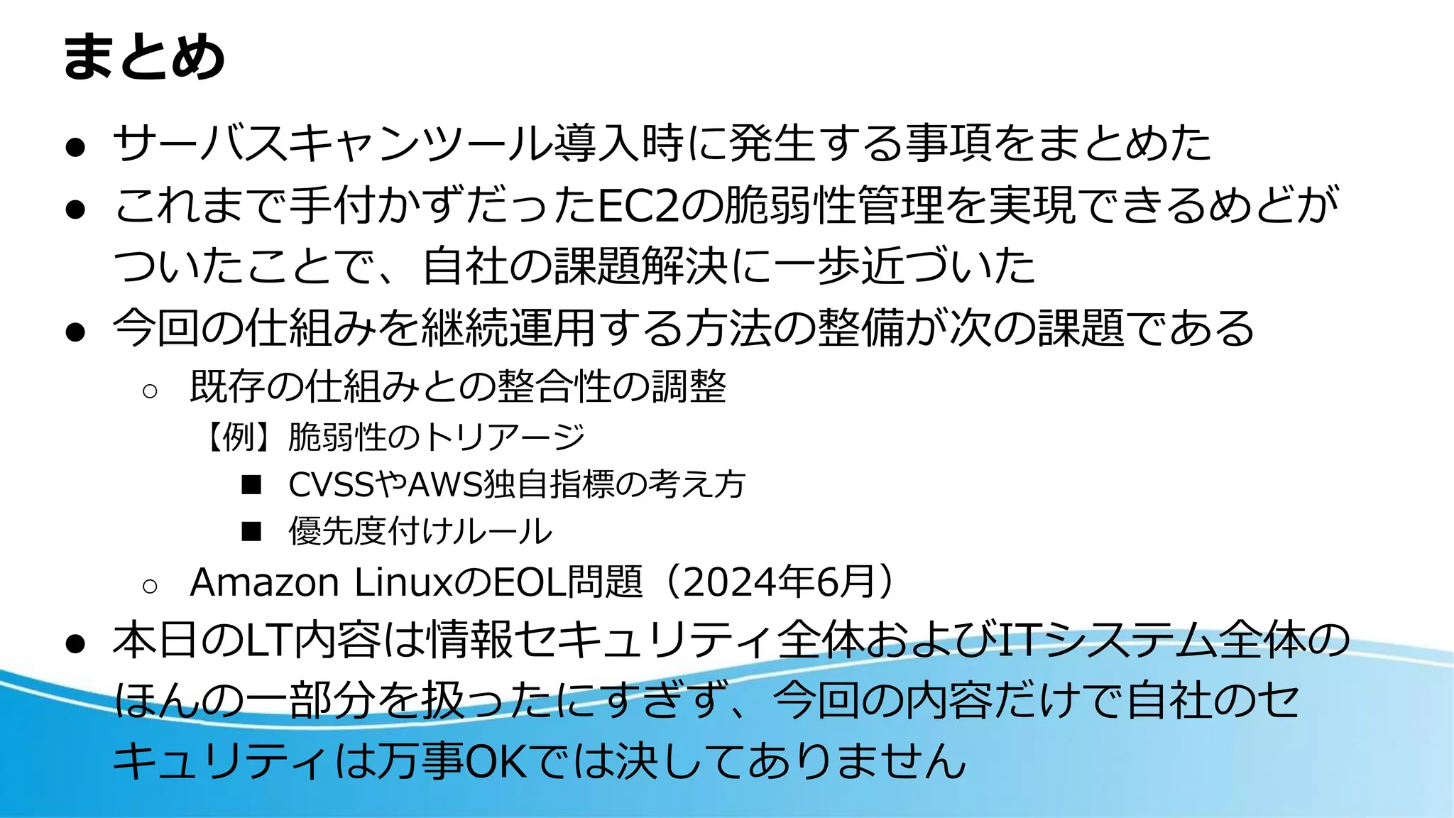 まとめ
⚫ サーバスキャンツール導入時に発生する事項をまとめた
⚫ これまで手付かずだったEC2の脆弱性管理を実現できるめどが
ついたことで、自社の課題解決に一歩近づいた
⚫ 今回の仕組みを継続運用する方法の整備が次の課題である
○ 既存の仕組みとの整合性の調整
【例】脆弱性のトリアージ
◼ CVSSやAWS独自指標の考え方
◼ 優先度付けルール
○ Amazon LinuxのEOL問題（2024年6月）
⚫ 本日のLT内容は情報セキュリティ全体およびITシステム全体の
ほんの一部分を扱ったにすぎず、今回の内容だけで自社のセ
キュリティは万事OKでは決してありません
 