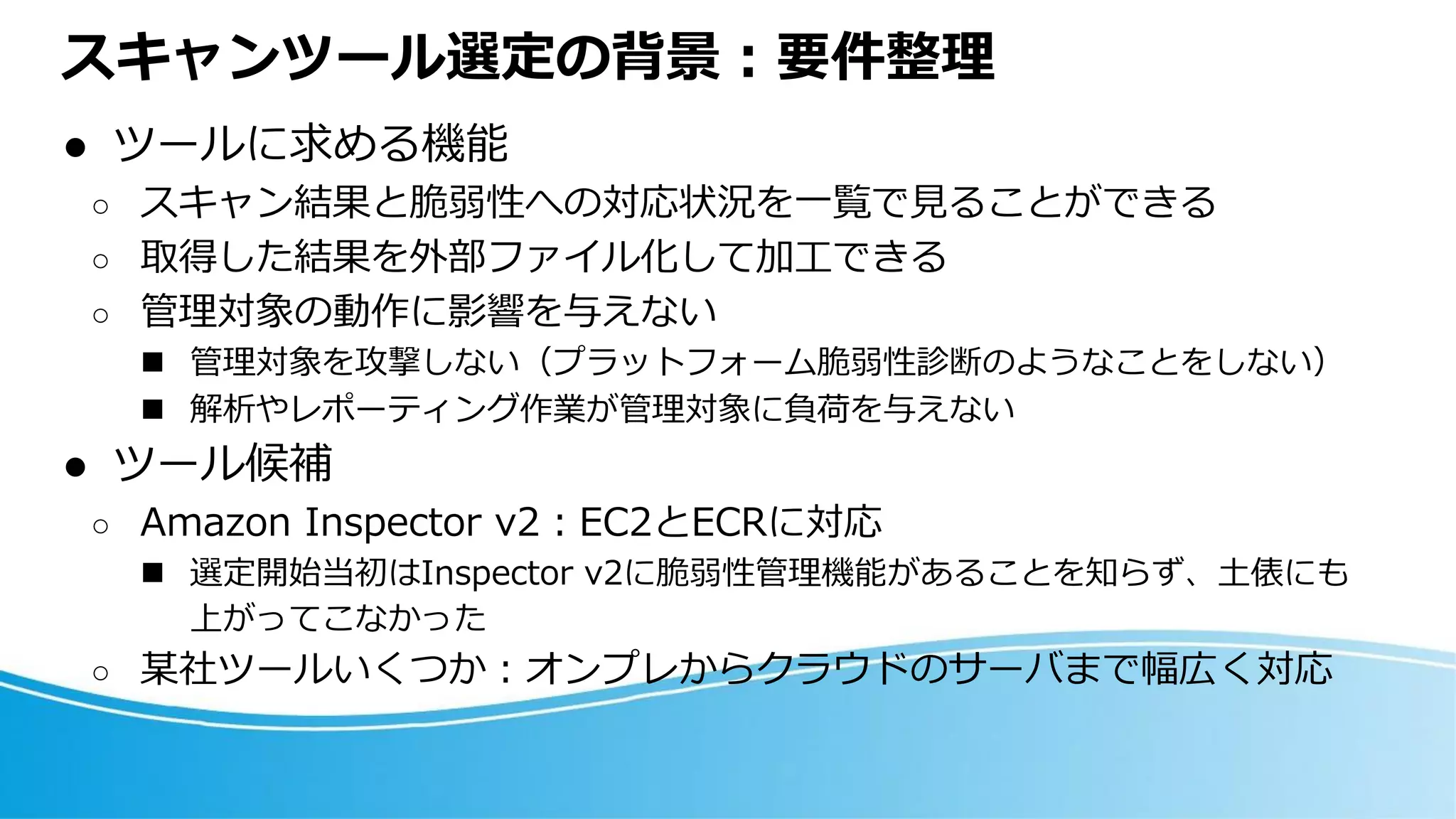 スキャンツール選定の背景：要件整理
⚫ ツールに求める機能
○ スキャン結果と脆弱性への対応状況を一覧で見ることができる
○ 取得した結果を外部ファイル化して加工できる
○ 管理対象の動作に影響を与えない
◼ 管理対象を攻撃しない（プラットフォーム脆弱性診断のようなことをしない）
◼ 解析やレポーティング作業が管理対象に負荷を与えない
⚫ ツール候補
○ Amazon Inspector v2：EC2とECRに対応
◼ 選定開始当初はInspector v2に脆弱性管理機能があることを知らず、土俵にも
上がってこなかった
○ 某社ツールいくつか：オンプレからクラウドのサーバまで幅広く対応
 
