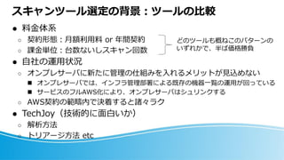 スキャンツール選定の背景：ツールの比較
⚫ 料金体系
○ 契約形態：月額利用料 or 年間契約
○ 課金単位：台数ないしスキャン回数
⚫ 自社の運用状況
○ オンプレサーバに新たに管理の仕組みを入れるメリットが見込めない
◼ オンプレサーバでは、インフラ管理部署による既存の機器一覧の運用が回っている
◼ サービスのフルAWS化により、オンプレサーバはシュリンクする
○ AWS契約の範疇内で決着すると諸々ラク
⚫ TechJoy（技術的に面白いか）
○ 解析方法
○ トリアージ方法 etc
どのツールも概ねこのパターンの
いずれかで、半ば価格勝負
 
