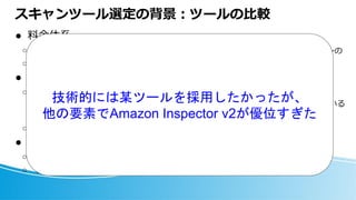 スキャンツール選定の背景：ツールの比較
⚫ 料金体系
○ 契約形態：月額利用料 or 年間契約
○ 課金単位：台数ないしスキャン回数
⚫ 自社の運用状況
○ オンプレサーバに新たに管理の仕組みを入れるメリットが見込めない
◼ オンプレサーバでは、インフラ管理部署による既存の機器一覧の運用が回っている
◼ サービスのフルAWS化により、オンプレサーバはシュリンクする
○ AWS契約の範疇内で決着すると諸々ラク
⚫ TechJoy（技術的に面白いか）
○ 解析方法
○ トリアージ方法 etc
どのツールも概ねこのパターンの
いずれかで、半ば価格勝負
技術的には某ツールを採用したかったが、
他の要素でAmazon Inspector v2が優位すぎた
 