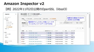 Amazon Inspector v2
【例】2022年11月2日公開のOpenSSL（libssl3）
脆弱性やインスタンス毎にソートや
フィルタしてトリアージができる
結果をS3経由でCSVや
JSONに出力可能
 