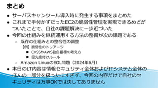 まとめ
⚫ サーバスキャンツール導入時に発生する事項をまとめた
⚫ これまで手付かずだったEC2の脆弱性管理を実現できるめどが
ついたことで、自社の課題解決に一歩近づいた
⚫ 今回の仕組みを継続運用する方法の整備が次の課題である
○ 既存の仕組みとの整合性の調整
【例】脆弱性のトリアージ
◼ CVSSやAWS独自指標の考え方
◼ 優先度付けルール
○ Amazon LinuxのEOL問題（2024年6月）
⚫ 本日のLT内容は情報セキュリティ全体およびITシステム全体の
ほんの一部分を扱ったにすぎず、今回の内容だけで自社のセ
キュリティは万事OKでは決してありません
 