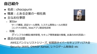 自己紹介
⚫ 名前：chocopurin
⚫ 職業：とある企業の一般社員
⚫ 主なお仕事歴
○ 某SIer
サーバ構築, 認証ツール開発, システム開発ルールの策定
コンテナの研究, Webアプリ脆弱性診断
○ 現職
ITインフラの構築/維持管理, セキュア開発基盤の整備, 永遠のAWS見習い
⚫ 直近の出没歴
AWSエバンジェリストシリーズ, 総関西サイバーセキュリティLT大会
Security-JAWS, OWASP Kansai, レトロゲーム勉強会 etc
 