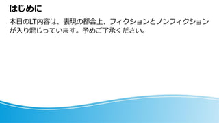 はじめに
本日のLT内容は、表現の都合上、フィクションとノンフィクション
が入り混じっています。予めご了承ください。
 